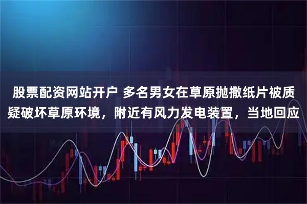 股票配资网站开户 多名男女在草原抛撒纸片被质疑破坏草原环境，附近有风力发电装置，当地回应