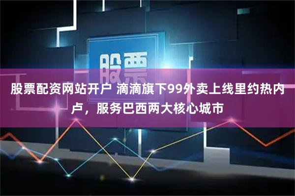 股票配资网站开户 滴滴旗下99外卖上线里约热内卢，服务巴西两大核心城市