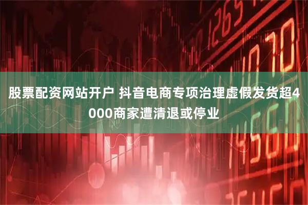 股票配资网站开户 抖音电商专项治理虚假发货超4000商家遭清退或停业
