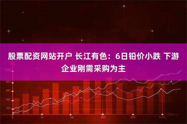 股票配资网站开户 长江有色：6日铅价小跌 下游企业刚需采购为主