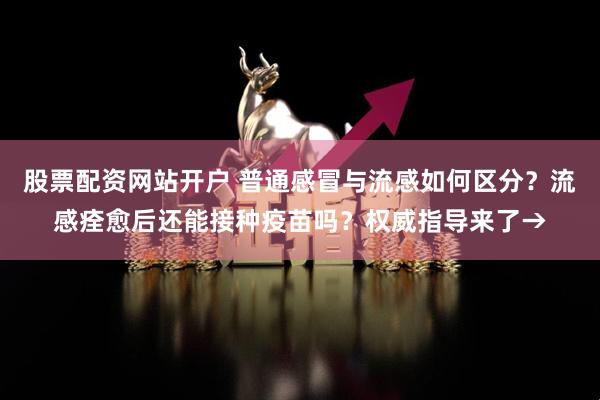 股票配资网站开户 普通感冒与流感如何区分？流感痊愈后还能接种疫苗吗？权威指导来了→