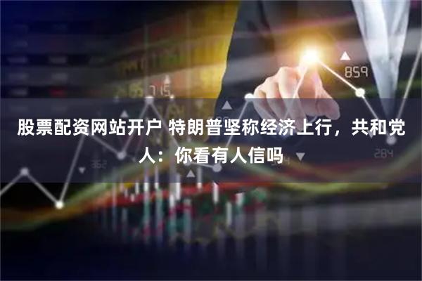 股票配资网站开户 特朗普坚称经济上行，共和党人：你看有人信吗