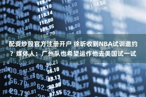 配资炒股官方注册开户 徐昕收到NBA试训邀约？媒体人：广州队也希望运作他去美国试一试
