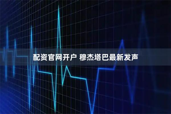 配资官网开户 穆杰塔巴最新发声