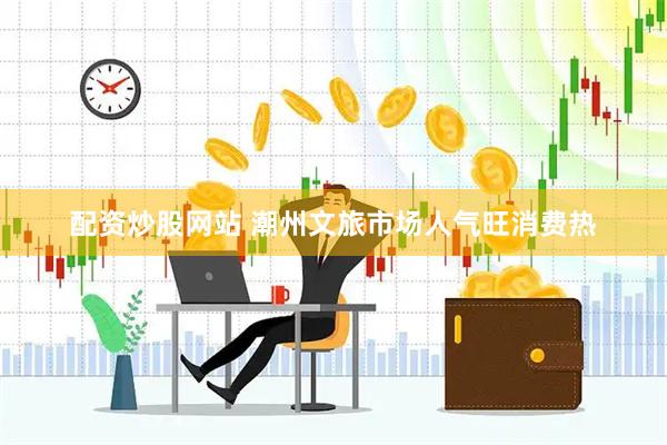 配资炒股网站 潮州文旅市场人气旺消费热