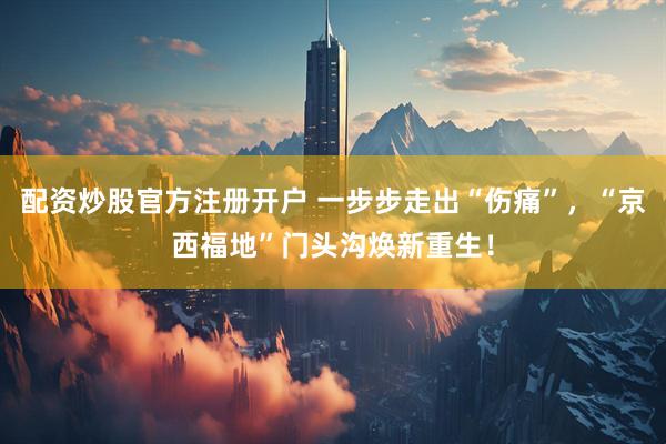 配资炒股官方注册开户 一步步走出“伤痛”，“京西福地”门头沟焕新重生！