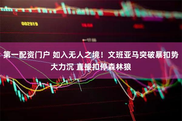 第一配资门户 如入无人之境！文班亚马突破暴扣势大力沉 直接扣停森林狼